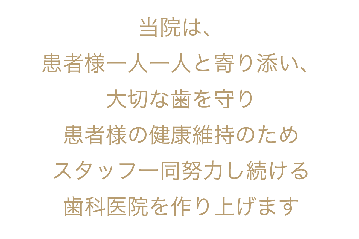 当院は、患者様に本当に満足していただけるシステムと技術とクオリティーを備え、ドクターとスタッフが一緒に患者様の健康維持のために努力し続ける歯科医院を作り上げます。